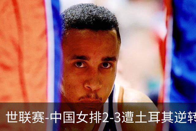 世联赛-中国女排2-3遭土耳其逆转 龚翔宇22分遗憾2连败
